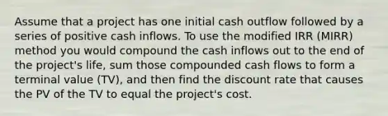 Assume that a project has one initial cash outflow followed by a series of positive cash inflows. To use the modified IRR (MIRR) method you would compound the cash inflows out to the end of the project's life, sum those compounded cash flows to form a terminal value (TV), and then find the discount rate that causes the PV of the TV to equal the project's cost.