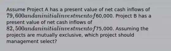 Assume Project A has a present value of net cash inflows of 79,600 and an initial investment of60,000. Project B has a present value of net cash inflows of 82,500 and an initial investment of75,000. Assuming the projects are mutually exclusive, which project should management select?