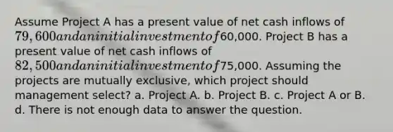 Assume Project A has a present value of net cash inflows of 79,600 and an initial investment of60,000. Project B has a present value of net cash inflows of 82,500 and an initial investment of75,000. Assuming the projects are mutually exclusive, which project should management select? a. Project A. b. Project B. c. Project A or B. d. There is not enough data to answer the question.