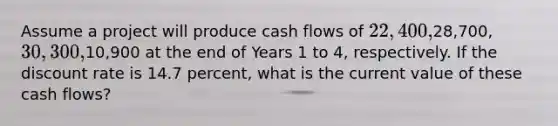 Assume a project will produce cash flows of 22,400,28,700, 30,300,10,900 at the end of Years 1 to 4, respectively. If the discount rate is 14.7 percent, what is the current value of these cash flows?