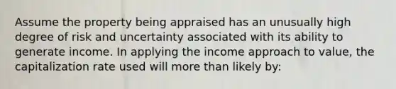 Assume the property being appraised has an unusually high degree of risk and uncertainty associated with its ability to generate income. In applying the income approach to value, the capitalization rate used will more than likely by: