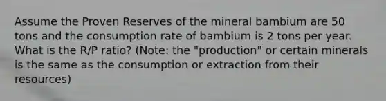 Assume the Proven Reserves of the mineral bambium are 50 tons and the consumption rate of bambium is 2 tons per year. What is the R/P ratio? (Note: the "production" or certain minerals is the same as the consumption or extraction from their resources)