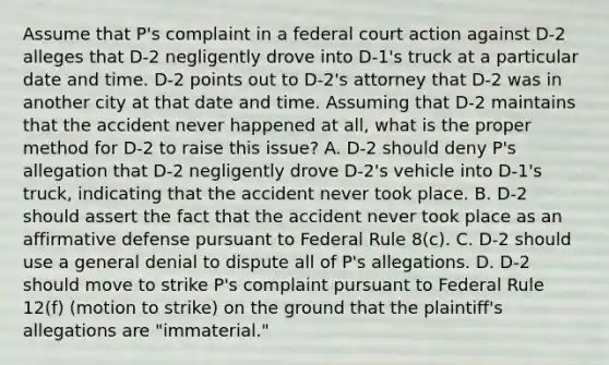 Assume that P's complaint in a federal court action against D-2 alleges that D-2 negligently drove into D-1's truck at a particular date and time. D-2 points out to D-2's attorney that D-2 was in another city at that date and time. Assuming that D-2 maintains that the accident never happened at all, what is the proper method for D-2 to raise this issue? A. D-2 should deny P's allegation that D-2 negligently drove D-2's vehicle into D-1's truck, indicating that the accident never took place. B. D-2 should assert the fact that the accident never took place as an affirmative defense pursuant to Federal Rule 8(c). C. D-2 should use a general denial to dispute all of P's allegations. D. D-2 should move to strike P's complaint pursuant to Federal Rule 12(f) (motion to strike) on the ground that the plaintiff's allegations are "immaterial."