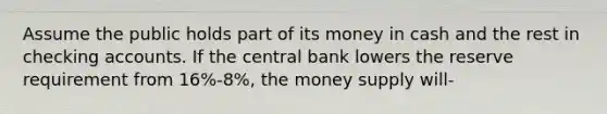 Assume the public holds part of its money in cash and the rest in checking accounts. If the central bank lowers the reserve requirement from 16%-8%, the money supply will-