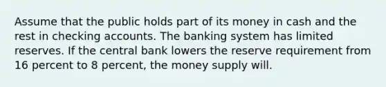 Assume that the public holds part of its money in cash and the rest in checking accounts. The banking system has limited reserves. If the central bank lowers the reserve requirement from 16 percent to 8 percent, the money supply will.