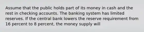 Assume that the public holds part of its money in cash and the rest in checking accounts. The banking system has limited reserves. If the central bank lowers the reserve requirement from 16 percent to 8 percent, the money supply will