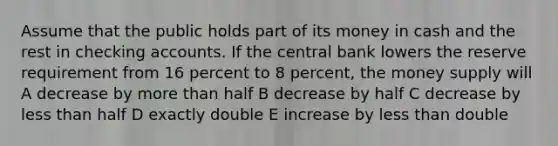 Assume that the public holds part of its money in cash and the rest in checking accounts. If the central bank lowers the reserve requirement from 16 percent to 8 percent, the money supply will A decrease by <a href='https://www.questionai.com/knowledge/keWHlEPx42-more-than' class='anchor-knowledge'>more than</a> half B decrease by half C decrease by <a href='https://www.questionai.com/knowledge/k7BtlYpAMX-less-than' class='anchor-knowledge'>less than</a> half D exactly double E increase by less than double