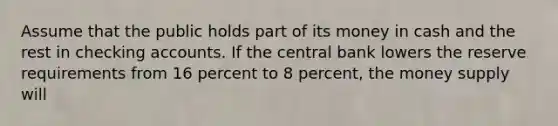 Assume that the public holds part of its money in cash and the rest in checking accounts. If the central bank lowers the reserve requirements from 16 percent to 8 percent, the money supply will