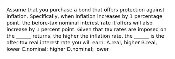 Assume that you purchase a bond that offers protection against inflation. Specifically, when inflation increases by 1 percentage point, the before-tax nominal interest rate it offers will also increase by 1 percent point. Given that tax rates are imposed on the ______ returns, the higher the inflation rate, the ______ is the after-tax real interest rate you will earn. A.real; higher B.real; lower C.nominal; higher D.nominal; lower