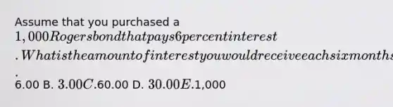 Assume that you purchased a 1,000 Rogers bond that pays 6 percent interest. What is the amount of interest you would receive each six months? A.6.00 B. 3.00 C.60.00 D. 30.00 E.1,000