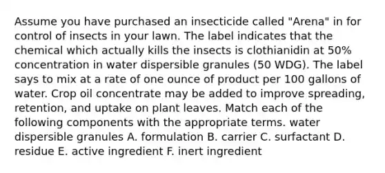 Assume you have purchased an insecticide called "Arena" in for control of insects in your lawn. The label indicates that the chemical which actually kills the insects is clothianidin at 50% concentration in water dispersible granules (50 WDG). The label says to mix at a rate of one ounce of product per 100 gallons of water. Crop oil concentrate may be added to improve spreading, retention, and uptake on plant leaves. Match each of the following components with the appropriate terms. water dispersible granules A. formulation B. carrier C. surfactant D. residue E. active ingredient F. inert ingredient