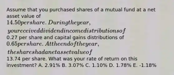 Assume that you purchased shares of a mutual fund at a net asset value of 14.50 per share. During the year, you received dividend income distributions of0.27 per share and capital gains distributions of 0.65 per share. At the end of the year, the shares had a net asset value of13.74 per share. What was your rate of return on this investment? A. 2.91% B. 3.07% C. 1.10% D. 1.78% E. -1.18%