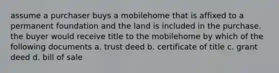 assume a purchaser buys a mobilehome that is affixed to a permanent foundation and the land is included in the purchase. the buyer would receive title to the mobilehome by which of the following documents a. trust deed b. certificate of title c. grant deed d. bill of sale