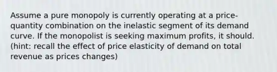 Assume a pure monopoly is currently operating at a price-quantity combination on the inelastic segment of its demand curve. If the monopolist is seeking maximum profits, it should. (hint: recall the effect of price elasticity of demand on total revenue as prices changes)