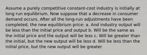 Assume a purely competitive constant-cost industry is initially at long run equilibrium. Now suppose that a decrease in consumer demand occurs. After all the long-run adjustments have been completed, the new equilibrium price: a. And industry output will be less than the initial price and output b. Will be the same as the initial price and the output will be less c. Will be greater than the initial, but the new output will be less d. Will be less than the initial price, but the new output will be greater