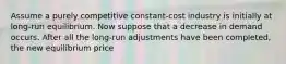 Assume a purely competitive constant-cost industry is initially at long-run equilibrium. Now suppose that a decrease in demand occurs. After all the long-run adjustments have been completed, the new equilibrium price