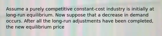 Assume a purely competitive constant-cost industry is initially at long-run equilibrium. Now suppose that a decrease in demand occurs. After all the long-run adjustments have been completed, the new equilibrium price