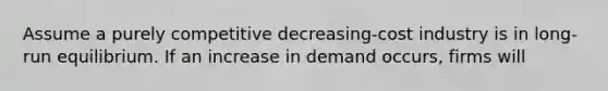 Assume a purely competitive decreasing-cost industry is in long-run equilibrium. If an increase in demand occurs, firms will