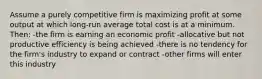 Assume a purely competitive firm is maximizing profit at some output at which long-run average total cost is at a minimum. Then: -the firm is earning an economic profit -allocative but not productive efficiency is being achieved -there is no tendency for the firm's industry to expand or contract -other firms will enter this industry