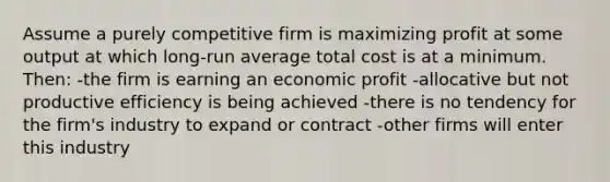 Assume a purely competitive firm is maximizing profit at some output at which long-run average total cost is at a minimum. Then: -the firm is earning an economic profit -allocative but not productive efficiency is being achieved -there is no tendency for the firm's industry to expand or contract -other firms will enter this industry