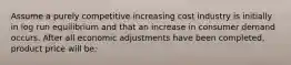 Assume a purely competitive increasing cost industry is initially in log run equilibrium and that an increase in consumer demand occurs. After all economic adjustments have been completed, product price will be: