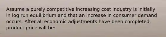 Assume a purely competitive increasing cost industry is initially in log run equilibrium and that an increase in consumer demand occurs. After all economic adjustments have been completed, product price will be: