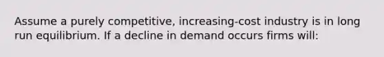 Assume a purely competitive, increasing-cost industry is in long run equilibrium. If a decline in demand occurs firms will: