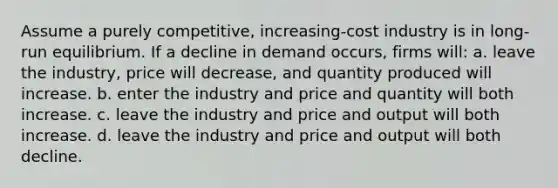 Assume a purely competitive, increasing-cost industry is in long-run equilibrium. If a decline in demand occurs, firms will: a. leave the industry, price will decrease, and quantity produced will increase. b. enter the industry and price and quantity will both increase. c. leave the industry and price and output will both increase. d. leave the industry and price and output will both decline.