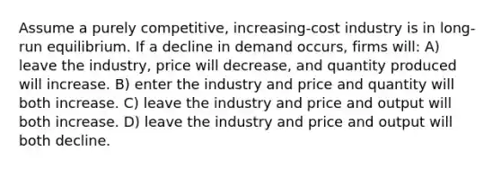 Assume a purely competitive, increasing-cost industry is in long-run equilibrium. If a decline in demand occurs, firms will: A) leave the industry, price will decrease, and quantity produced will increase. B) enter the industry and price and quantity will both increase. C) leave the industry and price and output will both increase. D) leave the industry and price and output will both decline.