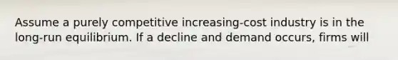 Assume a purely competitive increasing-cost industry is in the long-run equilibrium. If a decline and demand occurs, firms will