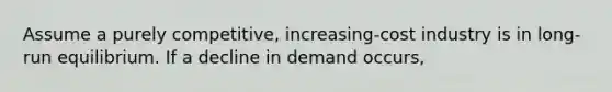 Assume a purely competitive, increasing-cost industry is in long-run equilibrium. If a decline in demand occurs,