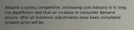 Assume a purely competitive, increasing-cost industry is in long-run equilibrium and that an increase in consumer demand occurs. after all economic adjustments have been completed product price will be