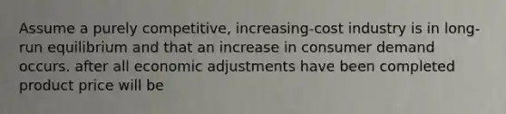 Assume a purely competitive, increasing-cost industry is in long-run equilibrium and that an increase in consumer demand occurs. after all economic adjustments have been completed product price will be