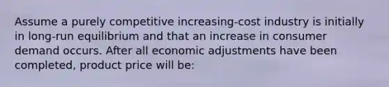 Assume a purely competitive increasing-cost industry is initially in long-run equilibrium and that an increase in consumer demand occurs. After all economic adjustments have been completed, product price will be: