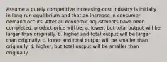 Assume a purely competitive increasing-cost industry is initially in long-run equilibrium and that an increase in consumer demand occurs. After all economic adjustments have been completed, product price will be: a. lower, but total output will be larger than originally. b. higher and total output will be larger than originally. c. lower and total output will be smaller than originally. d. higher, but total output will be smaller than originally.