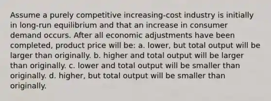 Assume a purely competitive increasing-cost industry is initially in long-run equilibrium and that an increase in consumer demand occurs. After all economic adjustments have been completed, product price will be: a. lower, but total output will be larger than originally. b. higher and total output will be larger than originally. c. lower and total output will be smaller than originally. d. higher, but total output will be smaller than originally.