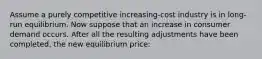 Assume a purely competitive increasing-cost industry is in long-run equilibrium. Now suppose that an increase in consumer demand occurs. After all the resulting adjustments have been completed, the new equilibrium price: