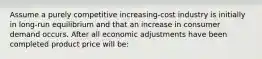 Assume a purely competitive increasing-cost industry is initially in long-run equilibrium and that an increase in consumer demand occurs. After all economic adjustments have been completed product price will be: