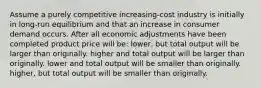 Assume a purely competitive increasing-cost industry is initially in long-run equilibrium and that an increase in consumer demand occurs. After all economic adjustments have been completed product price will be: lower, but total output will be larger than originally. higher and total output will be larger than originally. lower and total output will be smaller than originally. higher, but total output will be smaller than originally.