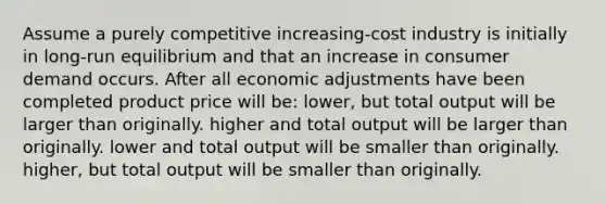 Assume a purely competitive increasing-cost industry is initially in long-run equilibrium and that an increase in consumer demand occurs. After all economic adjustments have been completed product price will be: lower, but total output will be larger than originally. higher and total output will be larger than originally. lower and total output will be smaller than originally. higher, but total output will be smaller than originally.