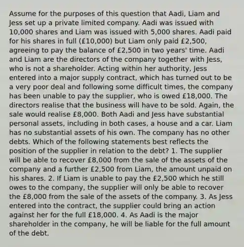 Assume for the purposes of this question that Aadi, Liam and Jess set up a private limited company. Aadi was issued with 10,000 shares and Liam was issued with 5,000 shares. Aadi paid for his shares in full (£10,000) but Liam only paid £2,500, agreeing to pay the balance of £2,500 in two years' time. Aadi and Liam are the directors of the company together with Jess, who is not a shareholder. Acting within her authority, Jess entered into a major supply contract, which has turned out to be a very poor deal and following some difficult times, the company has been unable to pay the supplier, who is owed £18,000. The directors realise that the business will have to be sold. Again, the sale would realise £8,000. Both Aadi and Jess have substantial personal assets, including in both cases, a house and a car. Liam has no substantial assets of his own. The company has no other debts. Which of the following statements best reflects the position of the supplier in relation to the debt? 1. The supplier will be able to recover £8,000 from the sale of the assets of the company and a further £2,500 from Liam, the amount unpaid on his shares. 2. If Liam is unable to pay the £2,500 which he still owes to the company, the supplier will only be able to recover the £8,000 from the sale of the assets of the company. 3. As Jess entered into the contract, the supplier could bring an action against her for the full £18,000. 4. As Aadi is the major shareholder in the company, he will be liable for the full amount of the debt.