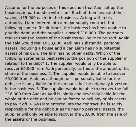 Assume for the purposes of this question that Aadi set up the business in partnership with Liam. Each of them invested their savings (£5,000 each) in the business. Acting within his authority, Liam entered into a major supply contract, but following some difficult times, the business has been unable to pay the debt, and the supplier is owed £18,000. The partners realise that the assets of the business will have to be sold. Again, the sale would realise £8,000. Aadi has substantial personal assets, including a house and a car. Liam has no substantial assets of his own. The firm has no other debts. Which of the following statements best reflects the position of the supplier in relation to the debt? 1. The supplier would only be able to recover £4,000 from Aadi personally, as this is the amount of his share of the business. 2. The supplier would be able to recover £5,000 from Aadi, as although he is personally liable for the debt, he is only liable for the amount that he originally invested in the business. 3. The supplier would be able to recover the full £18,000 from Aadi as Aadi is jointly and severally liable for the whole of the debt and he can be forced to sell any of his assets to pay it off. 4. As Liam entered into the contract, he is solely responsible for the debt but as he has no personal assets, the supplier will only be able to recover the £8,000 from the sale of the assets of the business.