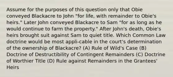 Assume for the purposes of this question only that Obie conveyed Blackacre to John "for life, with remainder to Obie's heirs." Later John conveyed Blackacre to Sam "for as long as he would continue to farm the property." After John's death, Obie's heirs brought suit against Sam to quiet title. Which Common Law doctrine would be most appli-cable in the court's determination of the ownership of Blackacre? (A) Rule of Wild's Case (B) Doctrine of Destructibility of Contingent Remainders (C) Doctrine of Worthier Title (D) Rule against Remainders in the Grantees' Heirs