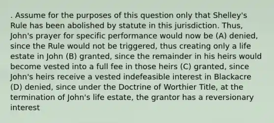 . Assume for the purposes of this question only that Shelley's Rule has been abolished by statute in this jurisdiction. Thus, John's prayer for specific performance would now be (A) denied, since the Rule would not be triggered, thus creating only a life estate in John (B) granted, since the remainder in his heirs would become vested into a full fee in those heirs (C) granted, since John's heirs receive a vested indefeasible interest in Blackacre (D) denied, since under the Doctrine of Worthier Title, at the termination of John's life estate, the grantor has a reversionary interest