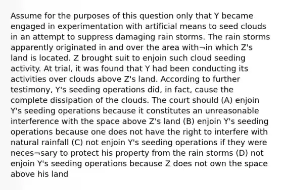 Assume for the purposes of this question only that Y became engaged in experimentation with artificial means to seed clouds in an attempt to suppress damaging rain storms. The rain storms apparently originated in and over the area with¬in which Z's land is located. Z brought suit to enjoin such cloud seeding activity. At trial, it was found that Y had been conducting its activities over clouds above Z's land. According to further testimony, Y's seeding operations did, in fact, cause the complete dissipation of the clouds. The court should (A) enjoin Y's seeding operations because it constitutes an unreasonable interference with the space above Z's land (B) enjoin Y's seeding operations because one does not have the right to interfere with natural rainfall (C) not enjoin Y's seeding operations if they were neces¬sary to protect his property from the rain storms (D) not enjoin Y's seeding operations because Z does not own the space above his land