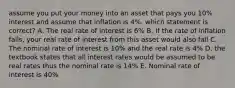 assume you put your money into an asset that pays you 10% interest and assume that inflation is 4%. which statement is correct? A. The real rate of interest is 6% B. If the rate of inflation falls, your real rate of interest from this asset would also fall C. The nominal rate of interest is 10% and the real rate is 4% D. the textbook states that all interest rates would be assumed to be real rates thus the nominal rate is 14% E. Nominal rate of interest is 40%