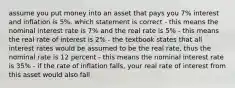 assume you put money into an asset that pays you 7% interest and inflation is 5%. which statement is correct - this means the nominal interest rate is 7% and the real rate is 5% - this means the real rate of interest is 2% - the textbook states that all interest rates would be assumed to be the real rate, thus the nominal rate is 12 percent - this means the nominal interest rate is 35% - if the rate of inflation falls, your real rate of interest from this asset would also fall