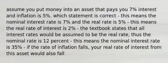 assume you put money into an asset that pays you 7% interest and inflation is 5%. which statement is correct - this means the nominal interest rate is 7% and the real rate is 5% - this means the real rate of interest is 2% - the textbook states that all interest rates would be assumed to be the real rate, thus the nominal rate is 12 percent - this means the nominal interest rate is 35% - if the rate of inflation falls, your real rate of interest from this asset would also fall