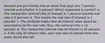 Assume you put money into an asset that pays you 7 percent interest and inflation is 5 percent. Which statement is correct? a. This means the nominal rate of interest is 7 percent and the real rate is 5 percent. b. This means the real rate of interest is 2 percent. c. The textbook states that all interest rates would be assumed to be the real rate; thus, the nominal rate is 12 percent. d. This means the nominal rate of interest is 35 percent. e. If the rate of inflation falls, your real rate of interest from this asset would also fall.