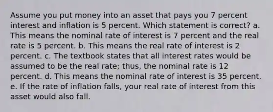 Assume you put money into an asset that pays you 7 percent interest and inflation is 5 percent. Which statement is correct? a. This means the nominal rate of interest is 7 percent and the real rate is 5 percent. b. This means the real rate of interest is 2 percent. c. The textbook states that all interest rates would be assumed to be the real rate; thus, the nominal rate is 12 percent. d. This means the nominal rate of interest is 35 percent. e. If the rate of inflation falls, your real rate of interest from this asset would also fall.